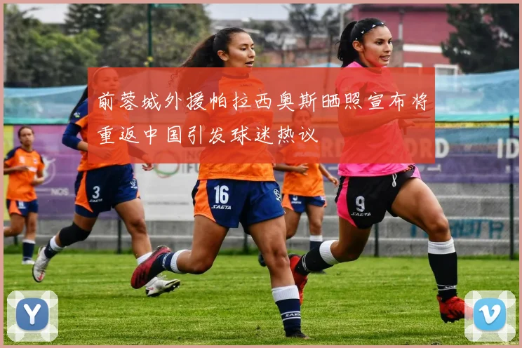 前蓉城外援帕拉西奥斯晒照宣布将重返中国引发球迷热议