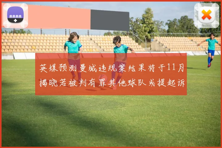 英媒预测曼城违规案结果将于11月揭晓若被判有罪其他球队或提起诉讼