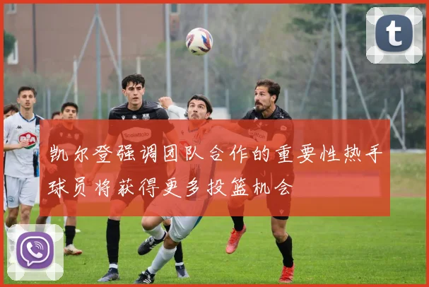 凯尔登强调团队合作的重要性热手球员将获得更多投篮机会