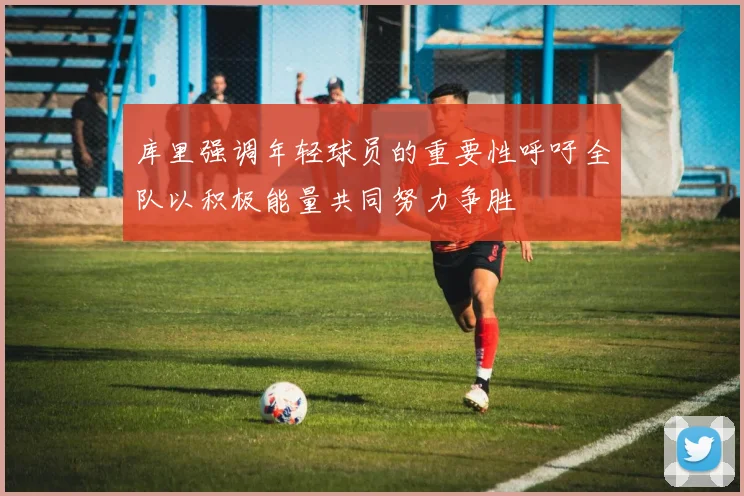 库里强调年轻球员的重要性呼吁全队以积极能量共同努力争胜