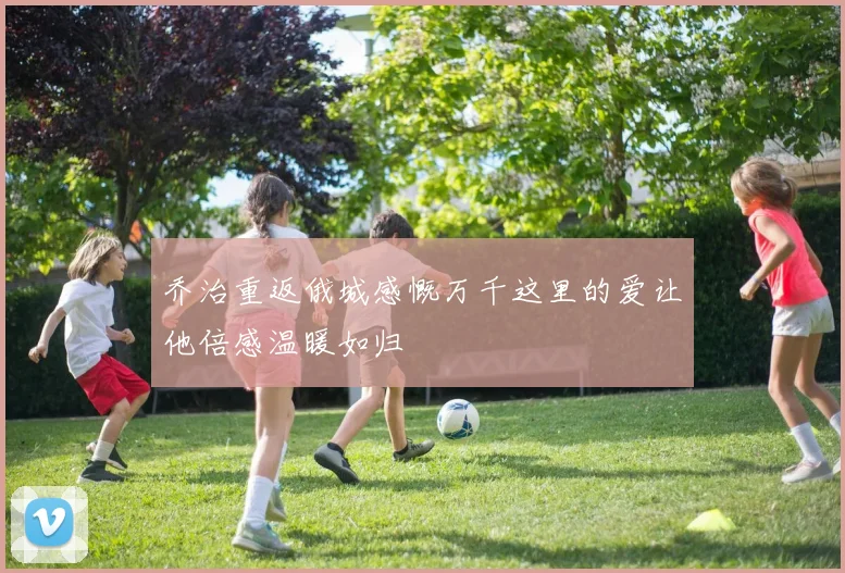乔治重返俄城感慨万千这里的爱让他倍感温暖如归