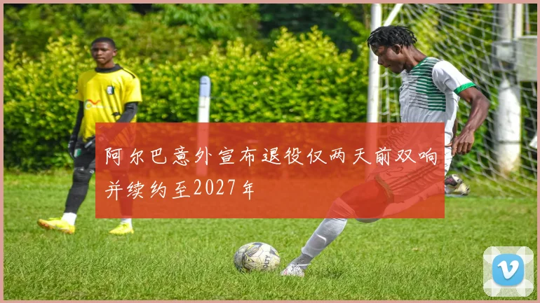 阿尔巴意外宣布退役仅两天前双响并续约至2027年